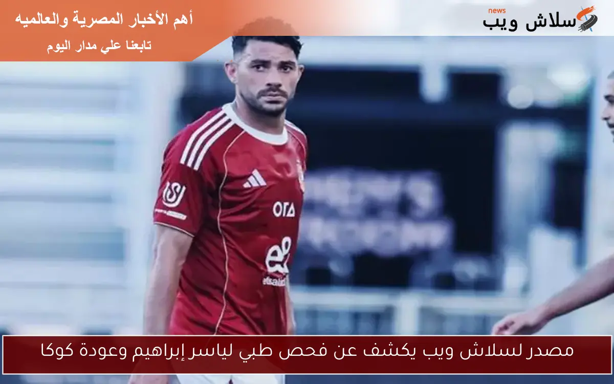مصدر لسلاش ويب يكشف عن فحص طبي لياسر إبراهيم وعودة كوكا