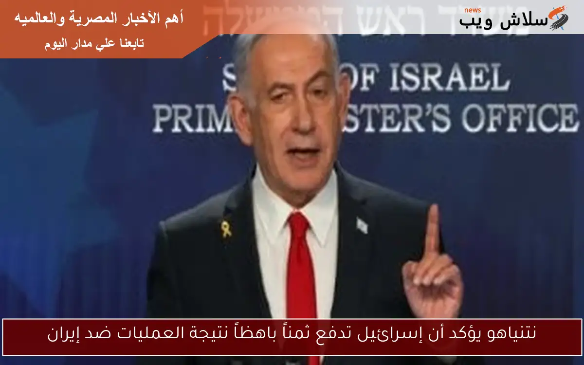 نتنياهو يؤكد أن إسرائيل تدفع ثمناً باهظاً نتيجة العمليات ضد إيران