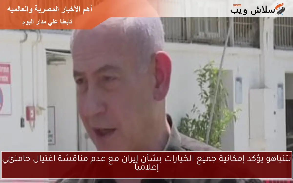 نتنياهو يؤكد إمكانية جميع الخيارات بشأن إيران مع عدم مناقشة اغتيال خامنئي إعلامياً