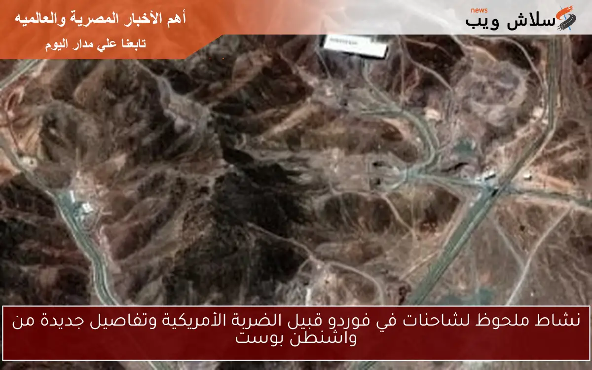 نشاط ملحوظ لشاحنات في فوردو قبيل الضربة الأمريكية وتفاصيل جديدة من واشنطن بوست
