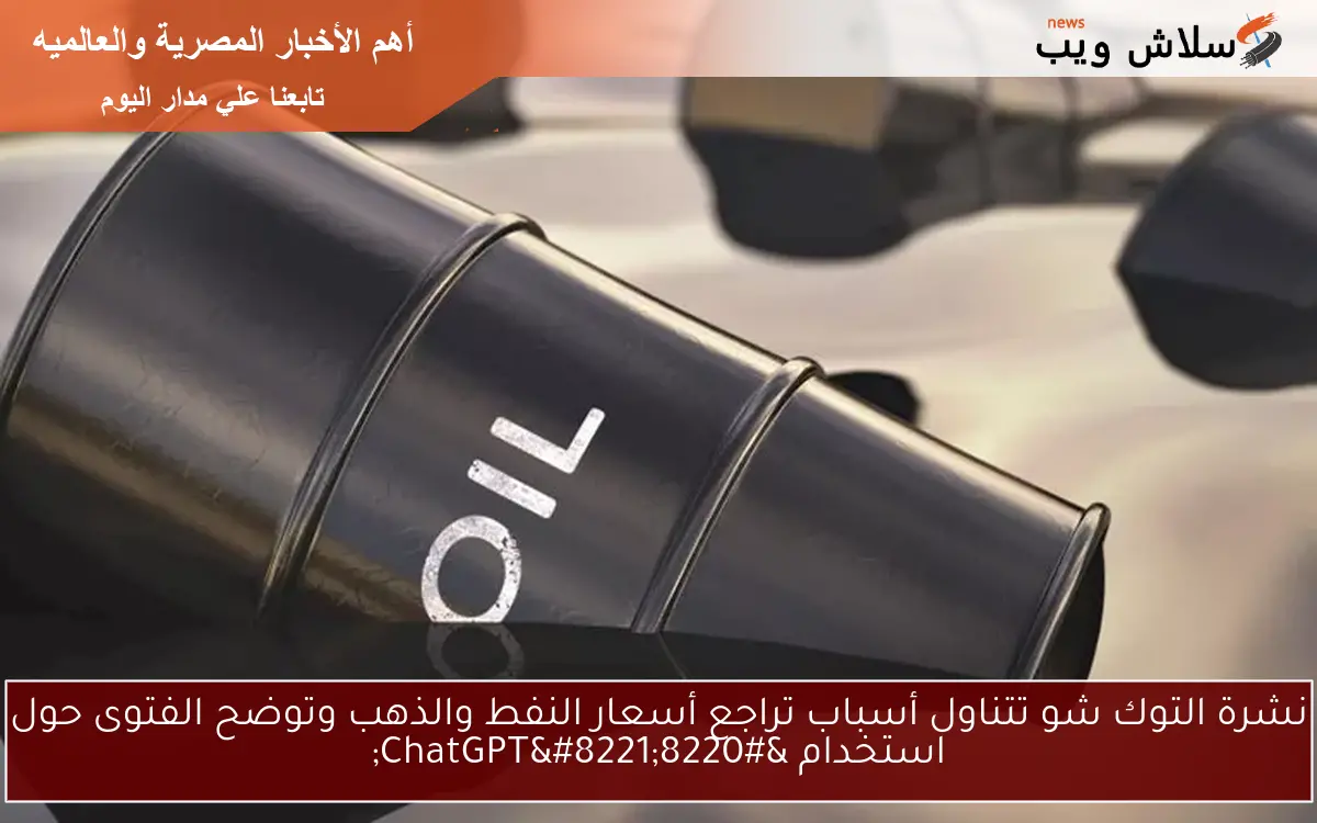 نشرة التوك شو تتناول أسباب تراجع أسعار النفط والذهب وتوضح الفتوى حول استخدام “ChatGPT”