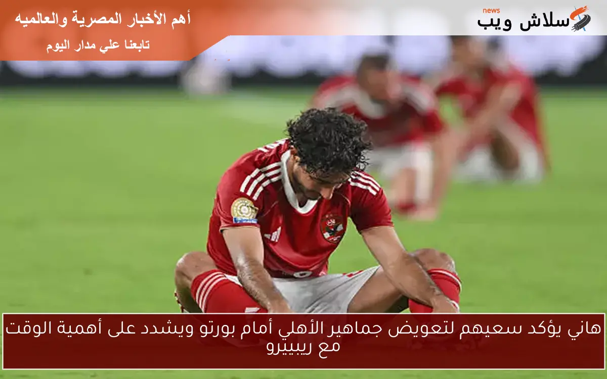 هاني يؤكد سعيهم لتعويض جماهير الأهلي أمام بورتو ويشدد على أهمية الوقت مع ريبييرو