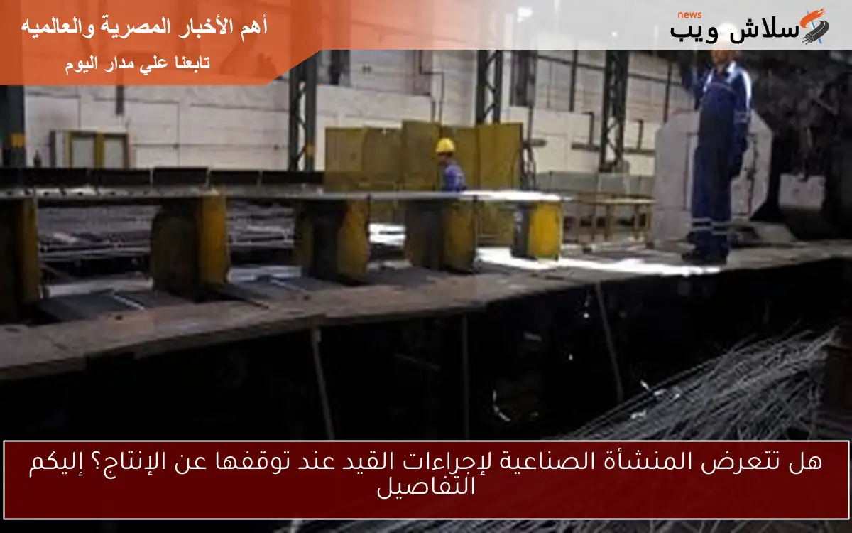 هل تتعرض المنشأة الصناعية لإجراءات القيد عند توقفها عن الإنتاج؟ إليكم التفاصيل