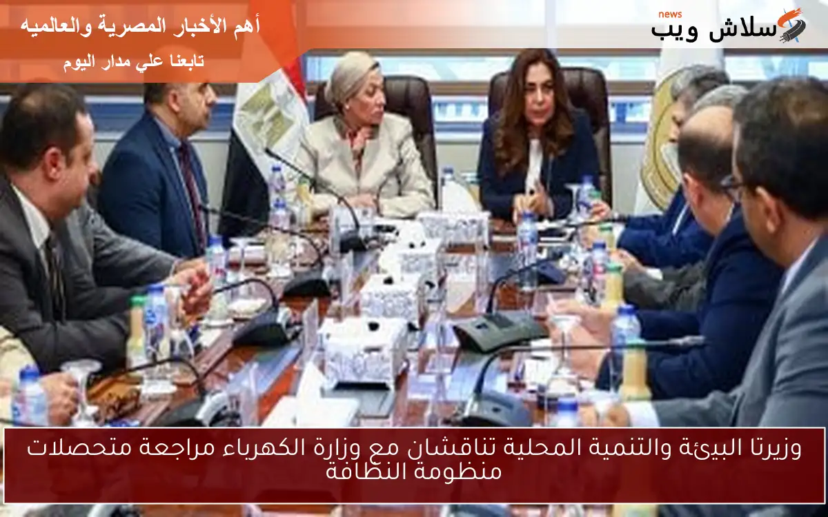 وزيرتا البيئة والتنمية المحلية تناقشان مع وزارة الكهرباء مراجعة متحصلات منظومة النظافة