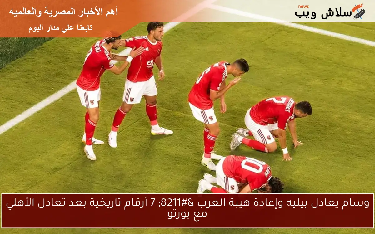 وسام يعادل بيليه وإعادة هيبة العرب – 7 أرقام تاريخية بعد تعادل الأهلي مع بورتو