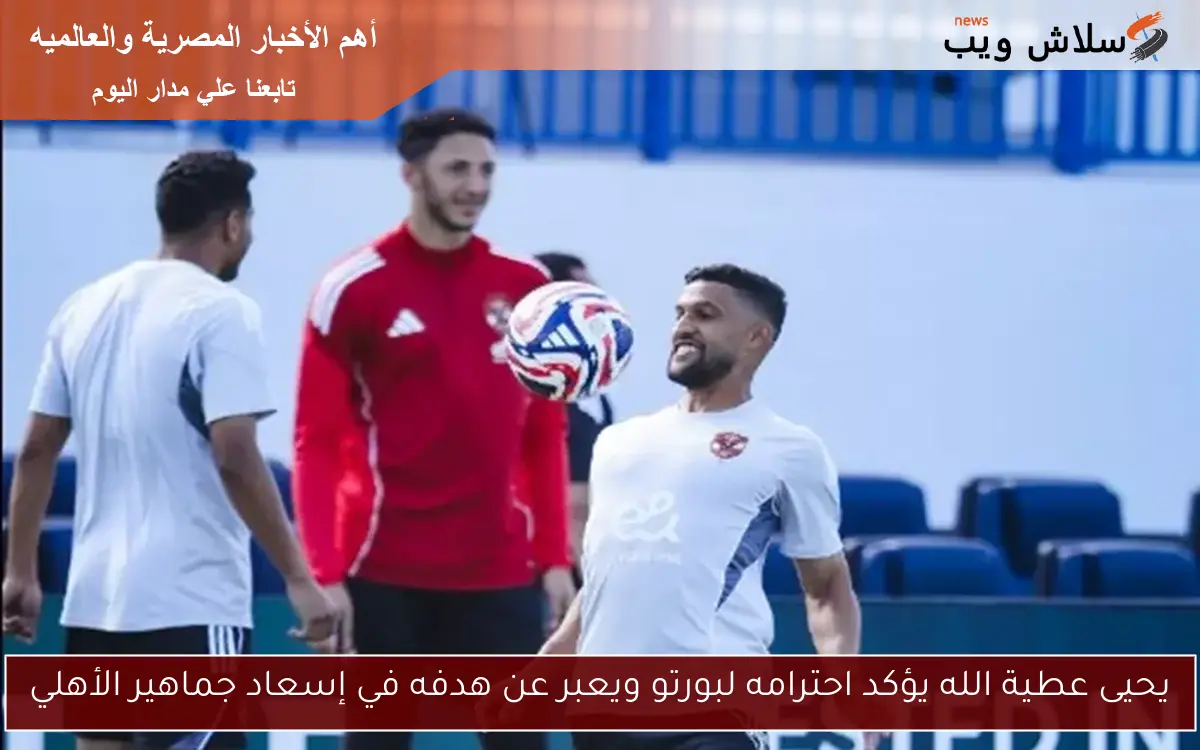 يحيى عطية الله يؤكد احترامه لبورتو ويعبر عن هدفه في إسعاد جماهير الأهلي